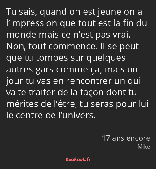 Tu sais, quand on est jeune on a l’impression que tout est la fin du monde mais ce n’est pas vrai…