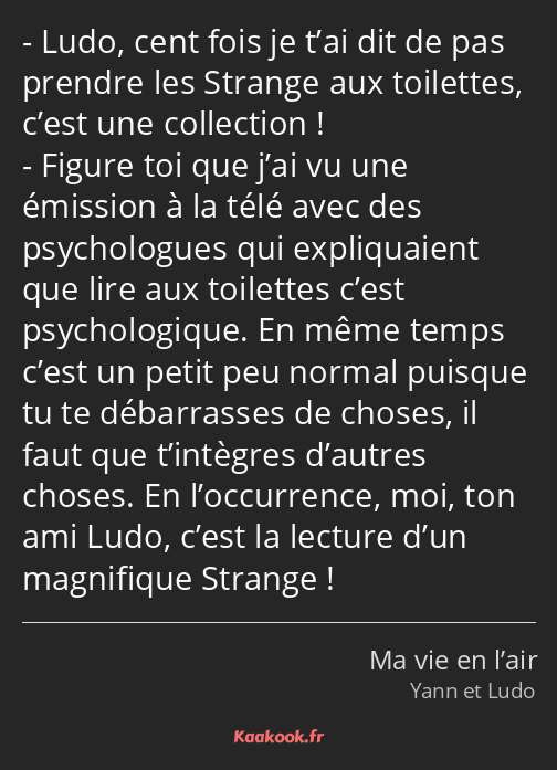 Ludo, cent fois je t’ai dit de pas prendre les Strange aux toilettes, c’est une collection ! Figure…