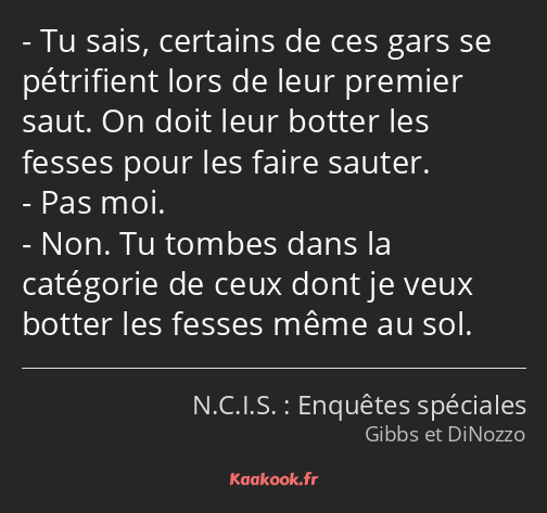 Tu sais, certains de ces gars se pétrifient lors de leur premier saut. On doit leur botter les…