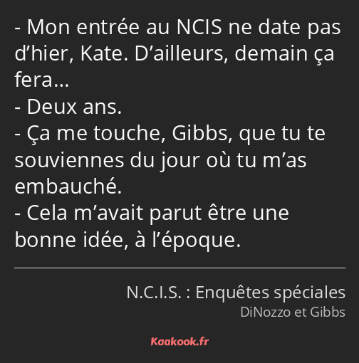 Mon entrée au NCIS ne date pas d’hier, Kate. D’ailleurs, demain ça fera… Deux ans. Ça me touche…