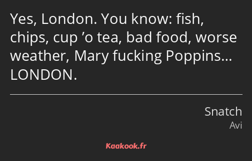 Yes, London. You know: fish, chips, cup ’o tea, bad food, worse weather, Mary fucking Poppins……