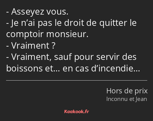 Asseyez vous. Je n’ai pas le droit de quitter le comptoir monsieur. Vraiment ? Vraiment, sauf pour…