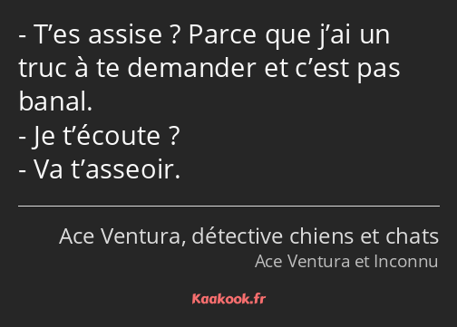 T’es assise ? Parce que j’ai un truc à te demander et c’est pas banal. Je t’écoute ? Va t’asseoir.