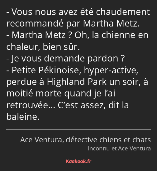 Vous nous avez été chaudement recommandé par Martha Metz. Martha Metz ? Oh, la chienne en chaleur…