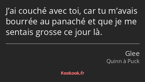 J’ai couché avec toi, car tu m’avais bourrée au panaché et que je me sentais grosse ce jour là.