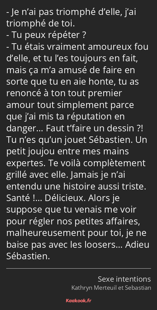 Je n’ai pas triomphé d’elle, j’ai triomphé de toi. Tu peux répéter ? Tu étais vraiment amoureux fou…