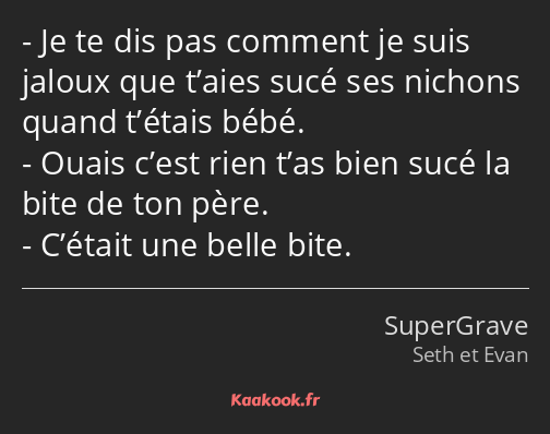 Je te dis pas comment je suis jaloux que t’aies sucé ses nichons quand t’étais bébé. Ouais c’est…