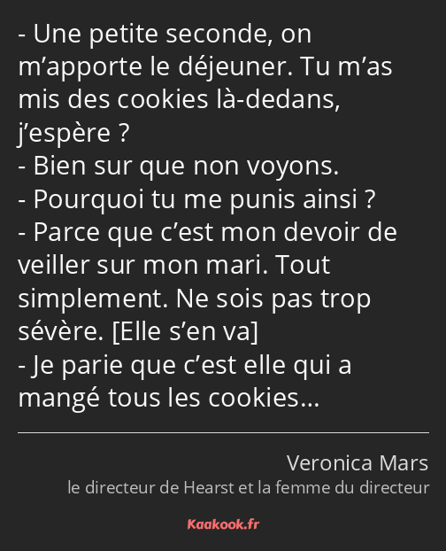 Une petite seconde, on m’apporte le déjeuner. Tu m’as mis des cookies là-dedans, j’espère ? Bien…