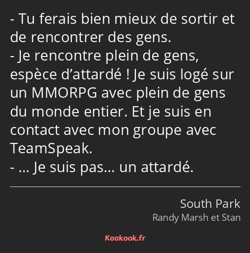 Tu ferais bien mieux de sortir et de rencontrer des gens. Je rencontre plein de gens, espèce…