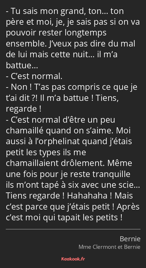 Tu sais mon grand, ton… ton père et moi, je, je sais pas si on va pouvoir rester longtemps ensemble…