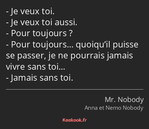 Je veux toi. Je veux toi aussi. Pour toujours ? Pour toujours… quoiqu’il puisse se passer, je ne…