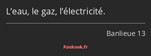 L’eau, le gaz, l’électricité.