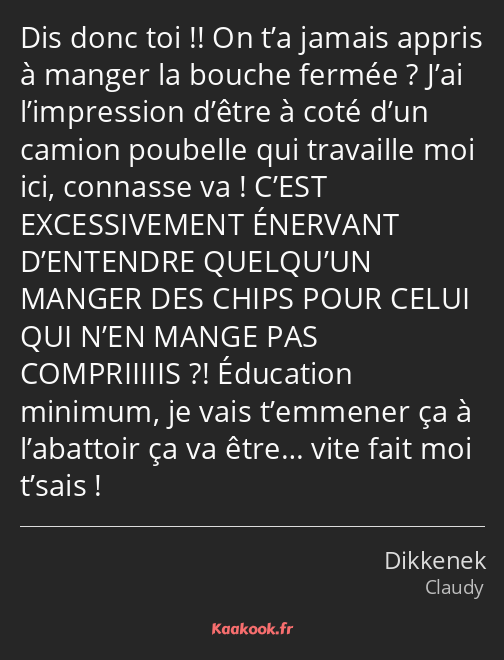 Dis donc toi !! On t’a jamais appris à manger la bouche fermée ? J’ai l’impression d’être à coté…