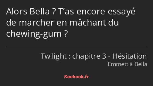 Alors Bella ? T’as encore essayé de marcher en mâchant du chewing-gum ?