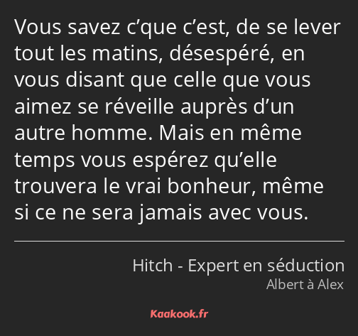 Vous savez c’que c’est, de se lever tout les matins, désespéré, en vous disant que celle que vous…