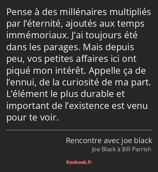 Pense à des millénaires multipliés par l’éternité, ajoutés aux temps immémoriaux. J’ai toujours été…