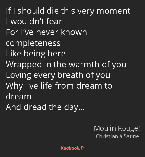 If I should die this very moment I wouldn’t fear For I’ve never known completeness Like being here…