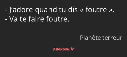 J’adore quand tu dis foutre. Va te faire foutre.