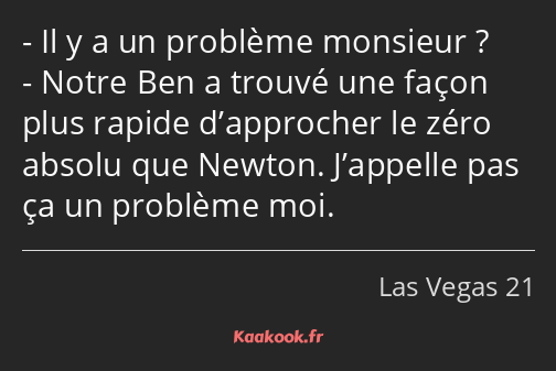 Il y a un problème monsieur ? Notre Ben a trouvé une façon plus rapide d’approcher le zéro absolu…