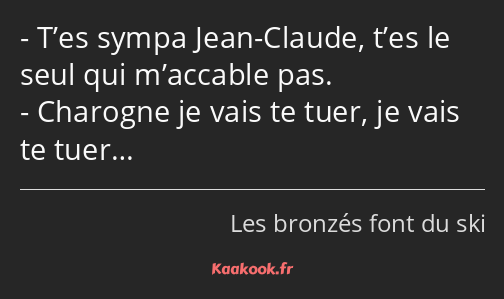 T’es sympa Jean-Claude, t’es le seul qui m’accable pas. Charogne je vais te tuer, je vais te tuer…