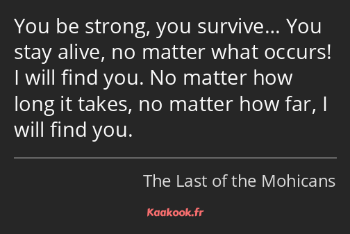You be strong, you survive… You stay alive, no matter what occurs! I will find you. No matter how…