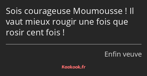 Sois courageuse Moumousse ! Il vaut mieux rougir une fois que rosir cent fois !