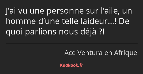 J’ai vu une personne sur l’aile, un homme d’une telle laideur…! De quoi parlions nous déjà ?!