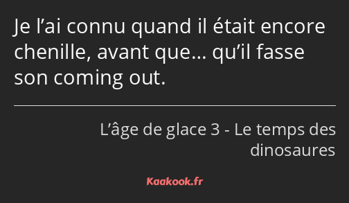 Je l’ai connu quand il était encore chenille, avant que… qu’il fasse son coming out.