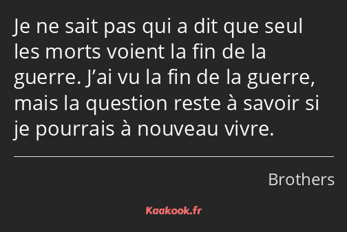 Je ne sait pas qui a dit que seul les morts voient la fin de la guerre. J’ai vu la fin de la guerre…