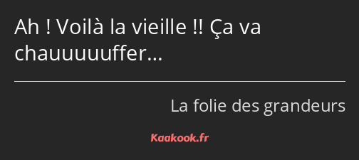 Ah ! Voilà la vieille !! Ça va chauuuuuffer…