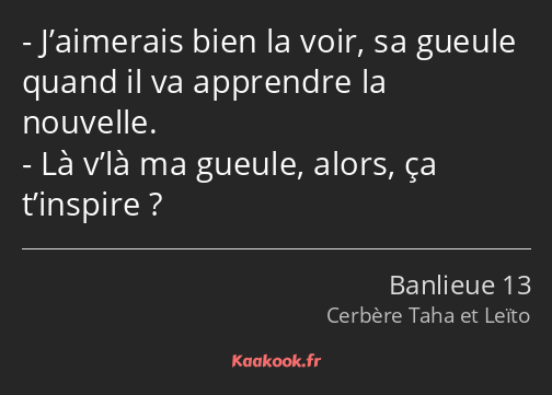 J’aimerais bien la voir, sa gueule quand il va apprendre la nouvelle. Là v’là ma gueule, alors, ça…