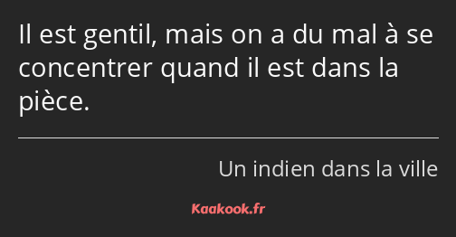 Il est gentil, mais on a du mal à se concentrer quand il est dans la pièce.