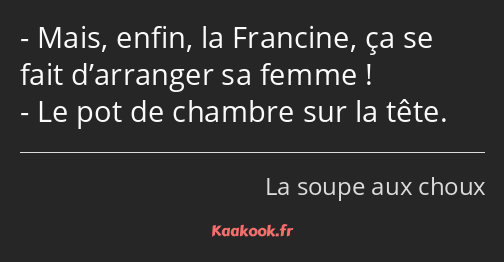 Mais, enfin, la Francine, ça se fait d’arranger sa femme ! Le pot de chambre sur la tête.