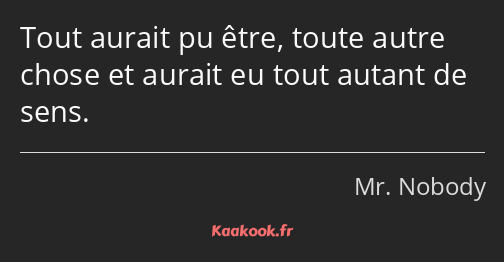 Tout aurait pu être, toute autre chose et aurait eu tout autant de sens.