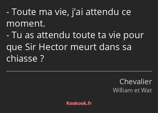 Toute ma vie, j’ai attendu ce moment. Tu as attendu toute ta vie pour que Sir Hector meurt dans sa…