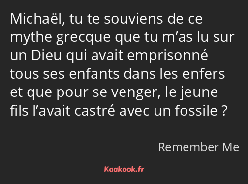 Michaël, tu te souviens de ce mythe grecque que tu m’as lu sur un Dieu qui avait emprisonné tous…