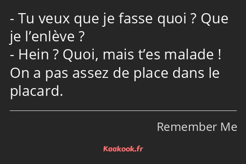 Tu veux que je fasse quoi ? Que je l’enlève ? Hein ? Quoi, mais t’es malade ! On a pas assez de…