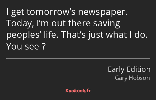 I get tomorrow’s newspaper. Today, I’m out there saving peoples’ life. That’s just what I do. You…
