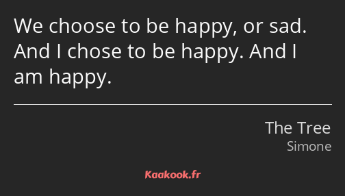 We choose to be happy, or sad. And I chose to be happy. And I am happy.